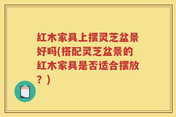 红木家具上摆灵芝盆景好吗(搭配灵芝盆景的红木家具是否适合摆放？)
