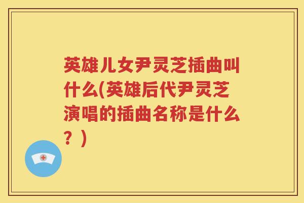 英雄儿女尹灵芝插曲叫什么(英雄后代尹灵芝演唱的插曲名称是什么？)