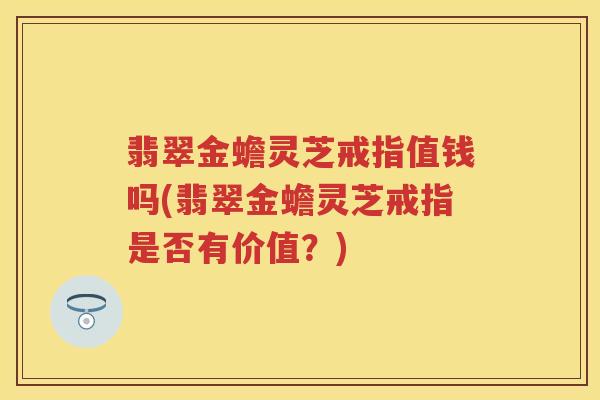 翡翠金蟾灵芝戒指值钱吗(翡翠金蟾灵芝戒指是否有价值？)