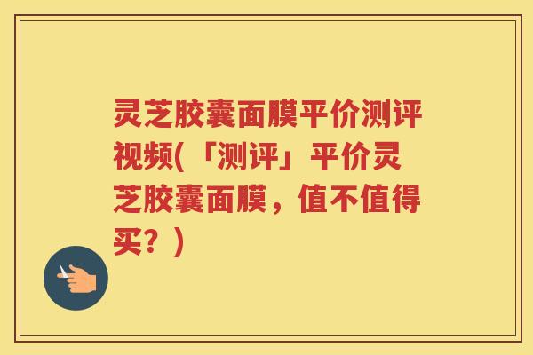 灵芝胶囊面膜平价测评视频(「测评」平价灵芝胶囊面膜，值不值得买？)