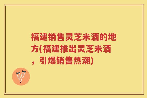 福建销售灵芝米酒的地方(福建推出灵芝米酒，引爆销售热潮)