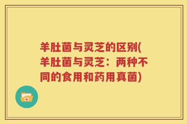 羊肚菌与灵芝的区别(羊肚菌与灵芝：两种不同的食用和药用真菌)