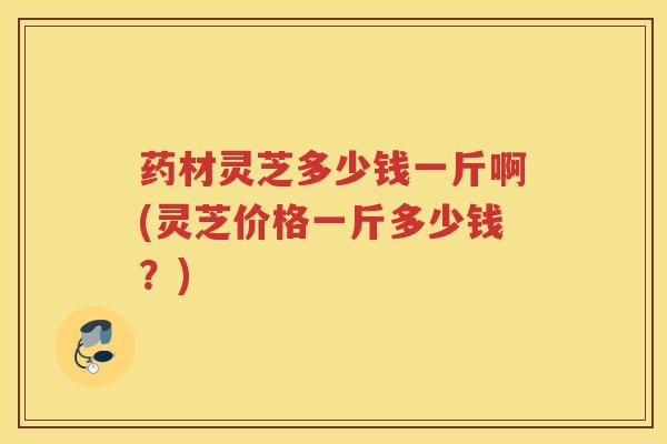 药材灵芝多少钱一斤啊(灵芝价格一斤多少钱？)