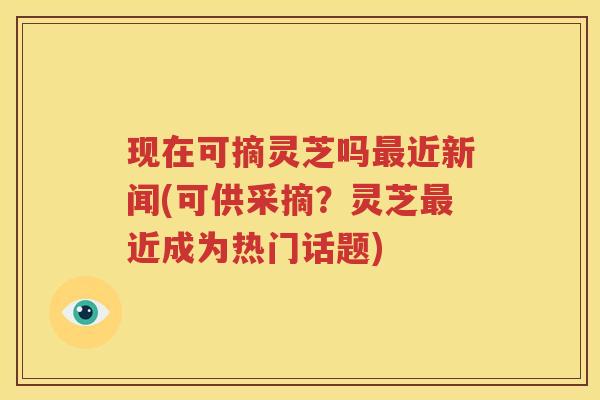 现在可摘灵芝吗最近新闻(可供采摘？灵芝最近成为热门话题)