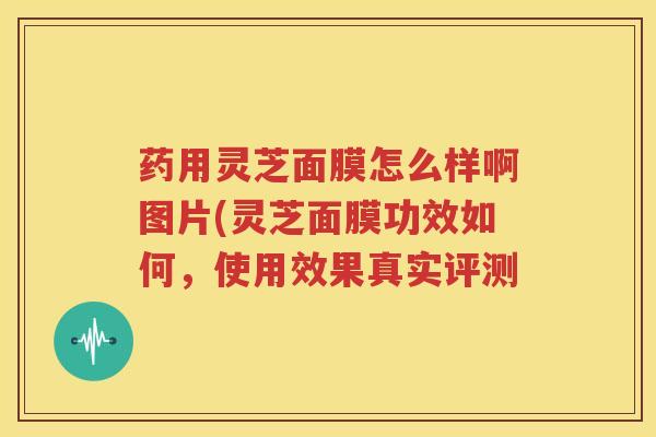 药用灵芝面膜怎么样啊图片(灵芝面膜功效如何，使用效果真实评测