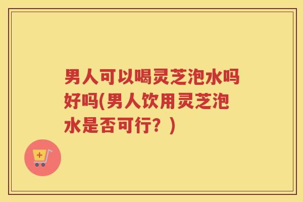 男人可以喝灵芝泡水吗好吗(男人饮用灵芝泡水是否可行？)