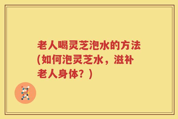 老人喝灵芝泡水的方法(如何泡灵芝水，滋补老人身体？)