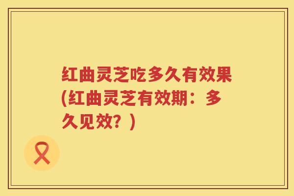 红曲灵芝吃多久有效果(红曲灵芝有效期：多久见效？)