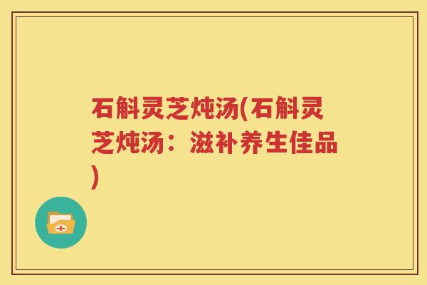石斛灵芝炖汤(石斛灵芝炖汤：滋补养生佳品)
