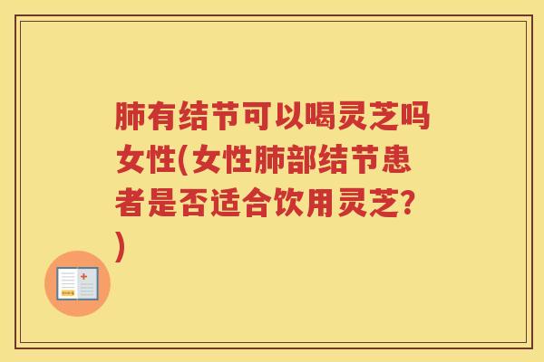 肺有结节可以喝灵芝吗女性(女性肺部结节患者是否适合饮用灵芝？)