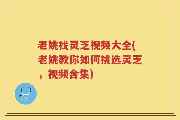 老姚找灵芝视频大全(老姚教你如何挑选灵芝，视频合集)