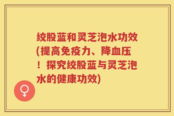 绞股蓝和灵芝泡水功效(提高免疫力、降血压！探究绞股蓝与灵芝泡水的健康功效)