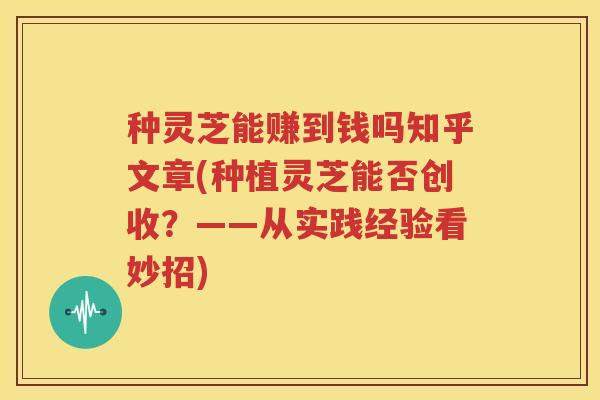 种灵芝能赚到钱吗知乎文章(种植灵芝能否创收?——从实践经验看妙招) 种灵芝能赚到钱吗知乎文章(种植灵芝能否创收?——从实践经验看妙招)