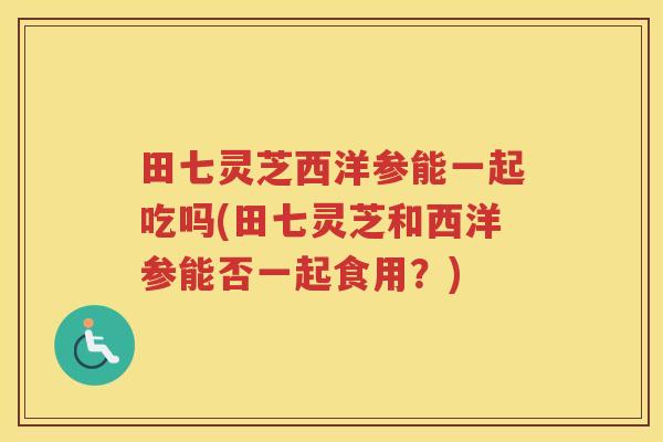 田七灵芝西洋参能一起吃吗(田七灵芝和西洋参能否一起食用？)