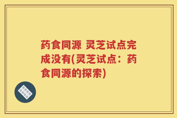药食同源 灵芝试点完成没有(灵芝试点:药食同源的探索) 药食同源 灵芝试点完成没有(灵芝试点:药食同源的探索)
