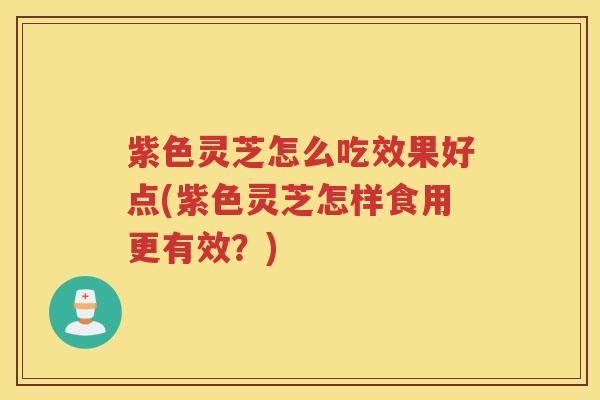 紫色灵芝怎么吃效果好点(紫色灵芝怎样食用更有效？)