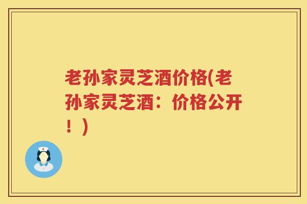 老孙家灵芝酒价格(老孙家灵芝酒：价格公开！)