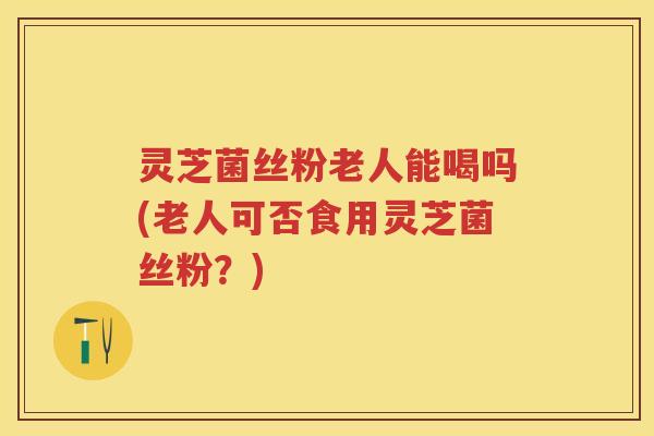 灵芝菌丝粉老人能喝吗(老人可否食用灵芝菌丝粉？)