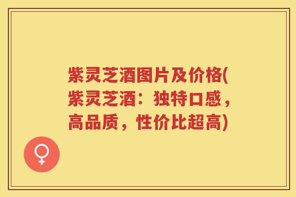 紫灵芝酒图片及价格(紫灵芝酒：独特口感，高品质，性价比超高)