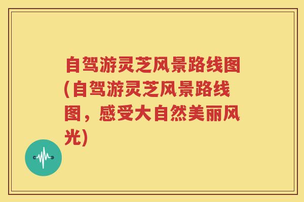 自驾游灵芝风景路线图(自驾游灵芝风景路线图，感受大自然美丽风光)