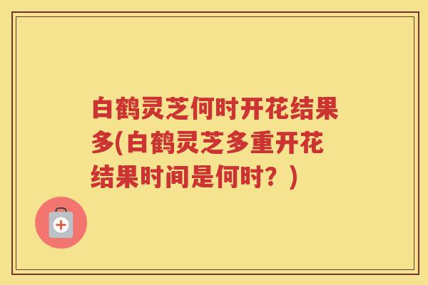 白鹤灵芝何时开花结果多(白鹤灵芝多重开花结果时间是何时？)