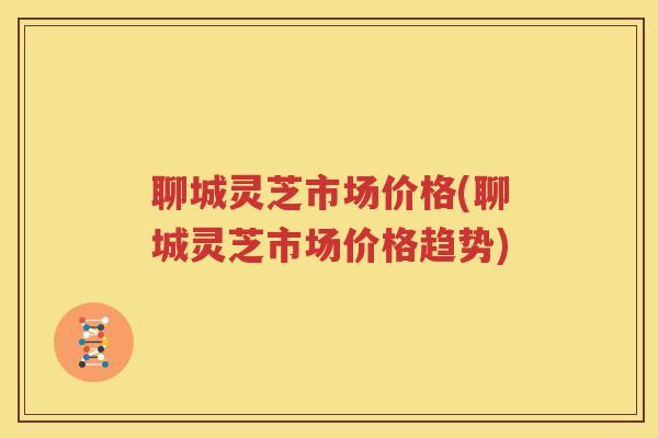 聊城灵芝市场价格(聊城灵芝市场价格趋势)
