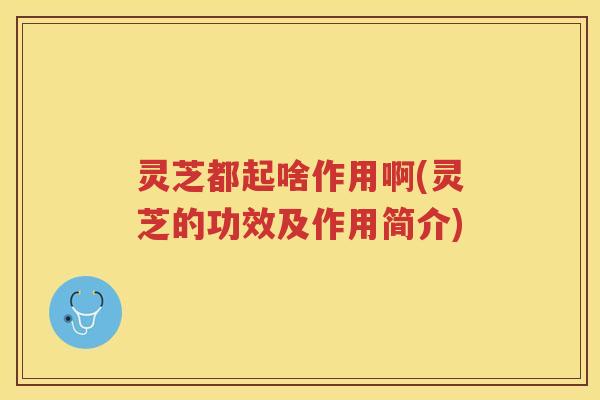 灵芝都起啥作用啊(灵芝的功效及作用简介)
