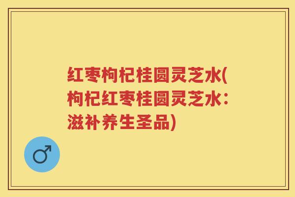 红枣枸杞桂圆灵芝水(枸杞红枣桂圆灵芝水:滋补养生圣品) 红枣枸杞桂圆灵芝水(枸杞红枣桂圆灵芝水:滋补养生圣品)