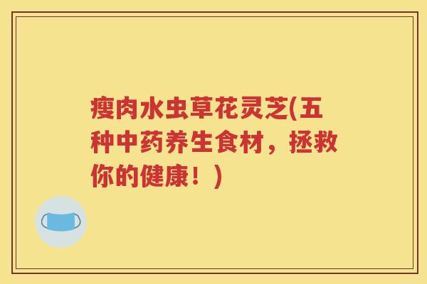 瘦肉水虫草花灵芝(五种中药养生食材，拯救你的健康！)