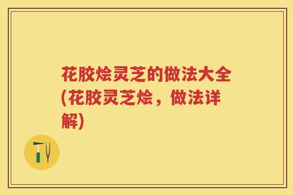 花胶烩灵芝的做法大全(花胶灵芝烩，做法详解)