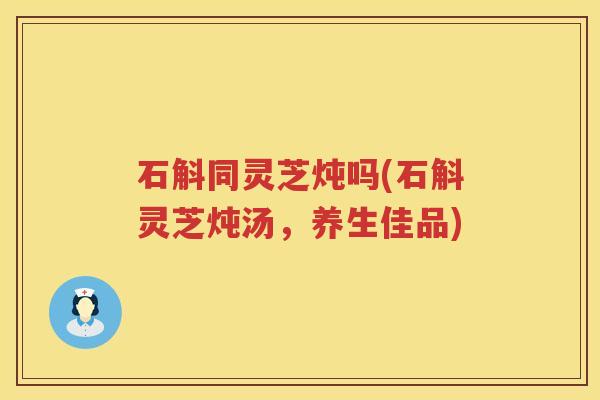 石斛同灵芝炖吗(石斛灵芝炖汤，养生佳品)