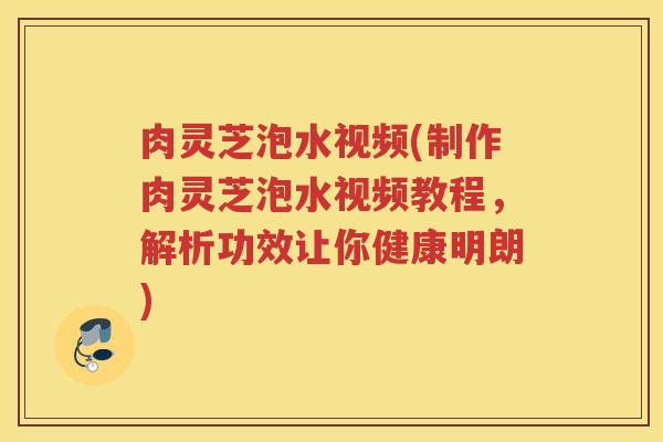 肉灵芝泡水视频(制作肉灵芝泡水视频教程，解析功效让你健康明朗)