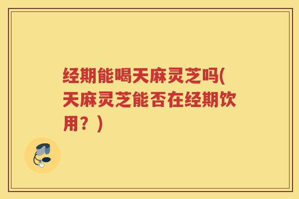 经期能喝天麻灵芝吗(天麻灵芝能否在经期饮用？)