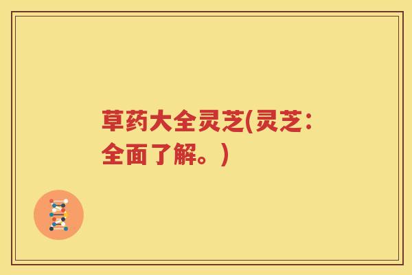 草药大全灵芝(灵芝：全面了解。)
