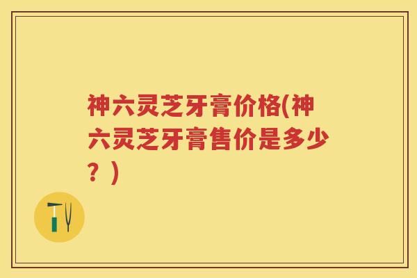 神六灵芝牙膏价格(神六灵芝牙膏售价是多少？)