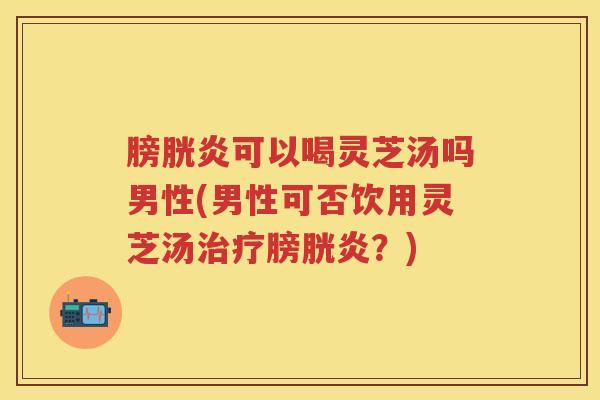膀胱炎可以喝灵芝汤吗男性(男性可否饮用灵芝汤治疗膀胱炎？)