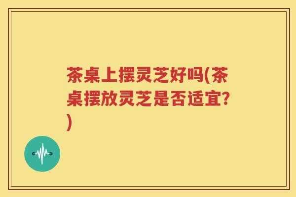 茶桌上摆灵芝好吗(茶桌摆放灵芝是否适宜？)