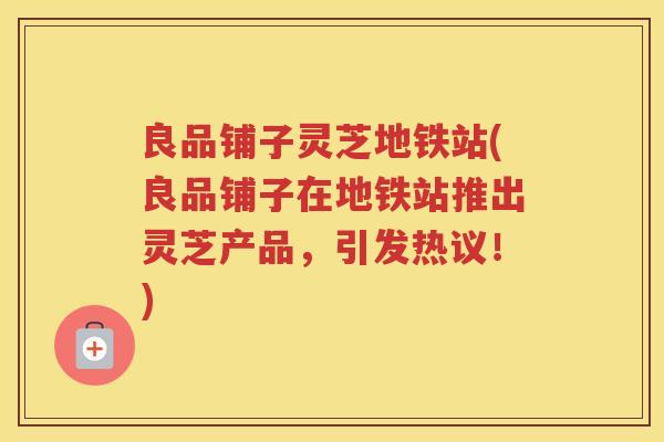良品铺子灵芝地铁站(良品铺子在地铁站推出灵芝产品，引发热议！)