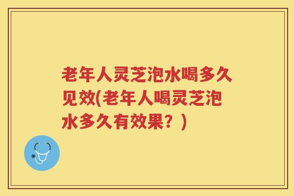 老年人灵芝泡水喝多久见效(老年人喝灵芝泡水多久有效果？)