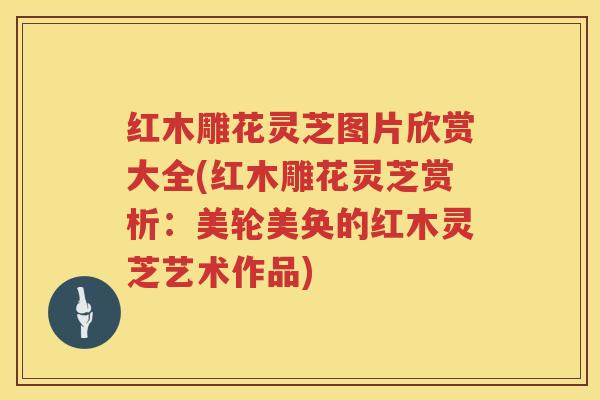 红木雕花灵芝图片欣赏大全(红木雕花灵芝赏析：美轮美奂的红木灵芝艺术作品)