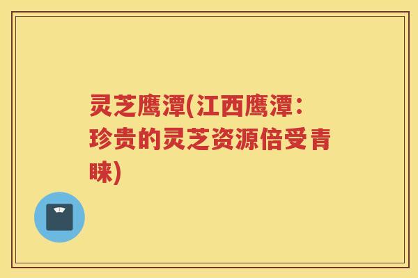 灵芝鹰潭(江西鹰潭：珍贵的灵芝资源倍受青睐)