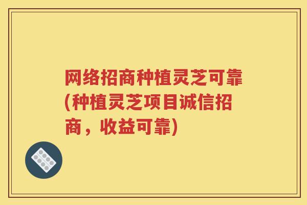 网络招商种植灵芝可靠(种植灵芝项目诚信招商，收益可靠)