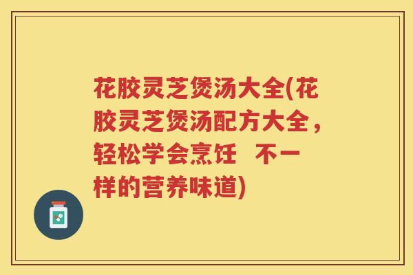 花胶灵芝煲汤大全(花胶灵芝煲汤配方大全，轻松学会烹饪  不一样的营养味道)