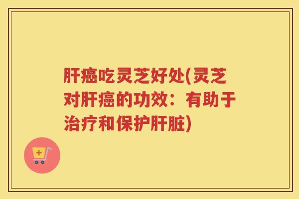 肝癌吃灵芝好处(灵芝对肝癌的功效：有助于治疗和保护肝脏)