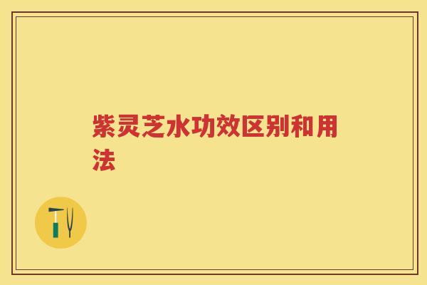 紫灵芝水功效区别和用法