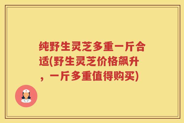 纯野生灵芝多重一斤合适(野生灵芝价格飙升，一斤多重值得购买)