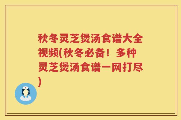 秋冬灵芝煲汤食谱大全视频(秋冬必备！多种灵芝煲汤食谱一网打尽)