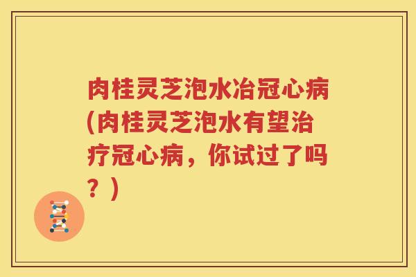 肉桂灵芝泡水冶冠心病(肉桂灵芝泡水有望治疗冠心病，你试过了吗？)