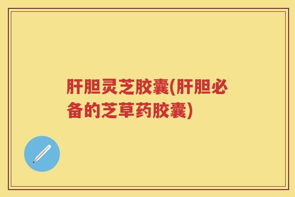 肝胆灵芝胶囊(肝胆必备的芝草药胶囊)