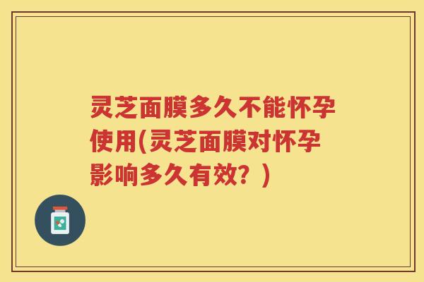 灵芝面膜多久不能怀孕使用(灵芝面膜对怀孕影响多久有效?) 灵芝面膜多久不能怀孕使用(灵芝面膜对怀孕影响多久有效?)
